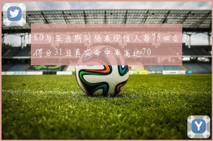 KD与亚当斯同场表现惊人每75回合得分31且真实命中率高达70