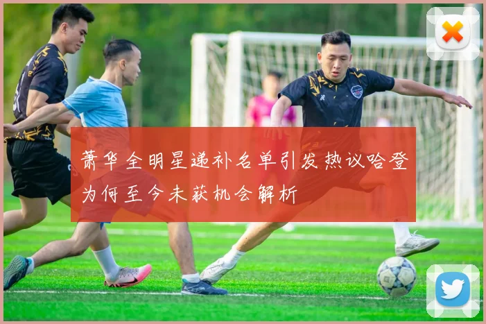 萧华全明星递补名单引发热议哈登为何至今未获机会解析