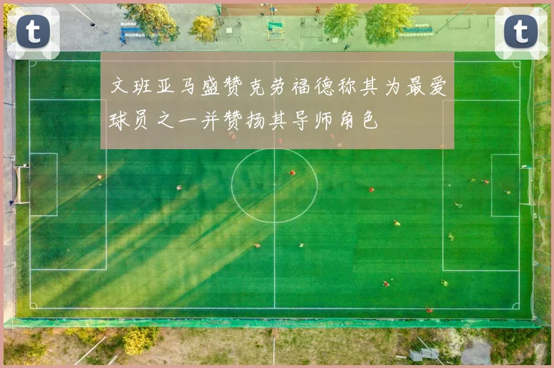 文班亚马盛赞克劳福德称其为最爱球员之一并赞扬其导师角色