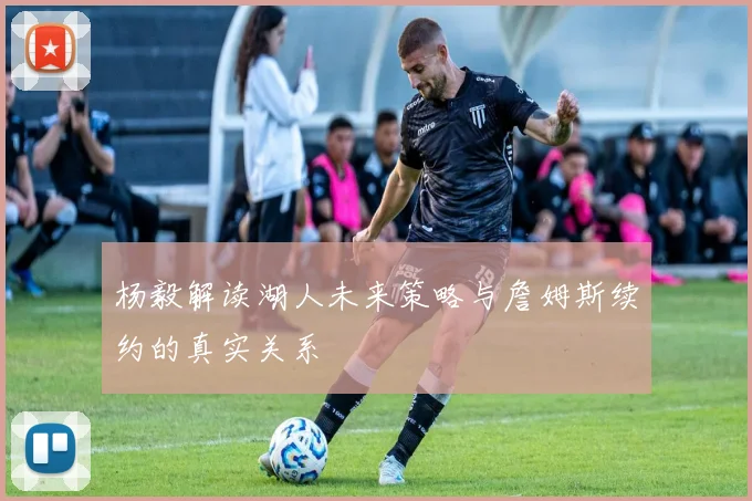 杨毅解读湖人未来策略与詹姆斯续约的真实关系