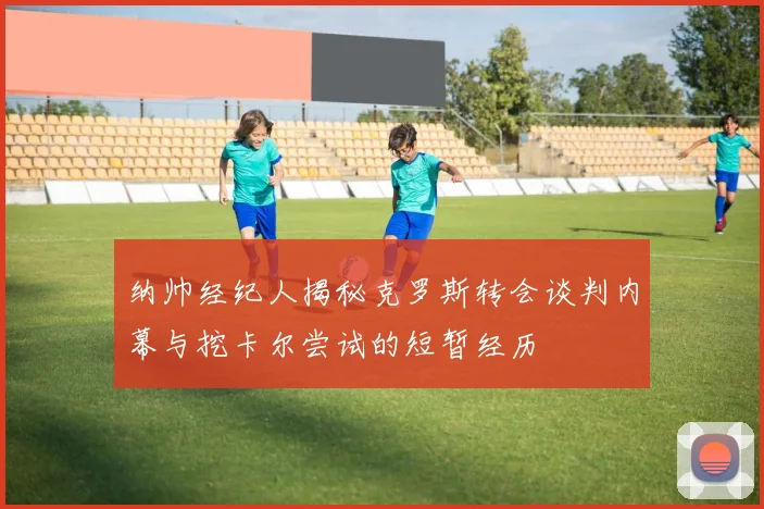 纳帅经纪人揭秘克罗斯转会谈判内幕与挖卡尔尝试的短暂经历