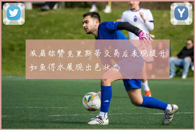 浓眉称赞克里斯蒂交易后表现提升如鱼得水展现出色状态