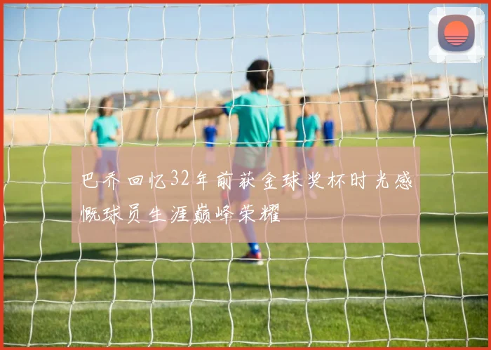 巴乔回忆32年前获金球奖杯时光感慨球员生涯巅峰荣耀