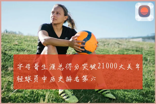 字母哥生涯总得分突破21000大关年轻球员中历史排名第六