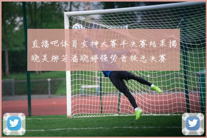 直播吧体育女神大赛半决赛结果揭晓吴柳芳潘晓婷强势晋级总决赛