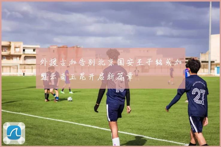 外援古加告别北京国安王子铭或加盟云南玉昆开启新篇章