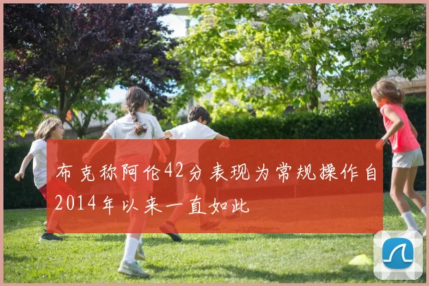 布克称阿伦42分表现为常规操作自2014年以来一直如此