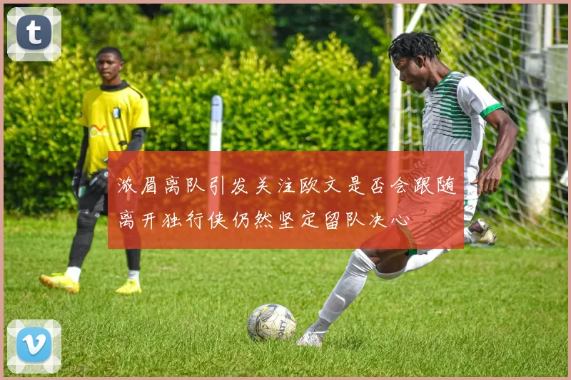 浓眉离队引发关注欧文是否会跟随离开独行侠仍然坚定留队决心