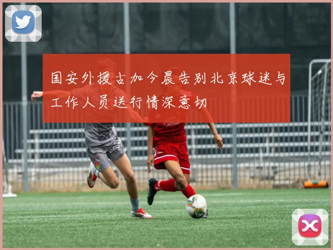 国安外援古加今晨告别北京球迷与工作人员送行情深意切