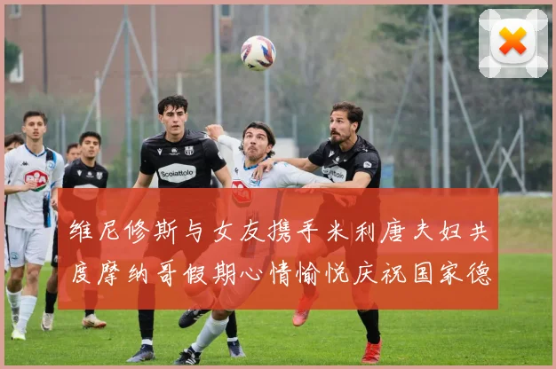 维尼修斯与女友携手米利唐夫妇共度摩纳哥假期心情愉悦庆祝国家德比胜利