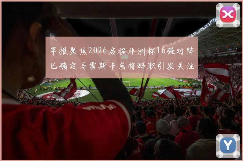 早报聚焦2026启程非洲杯16强对阵已确定马雷斯卡或将辞职引发关注