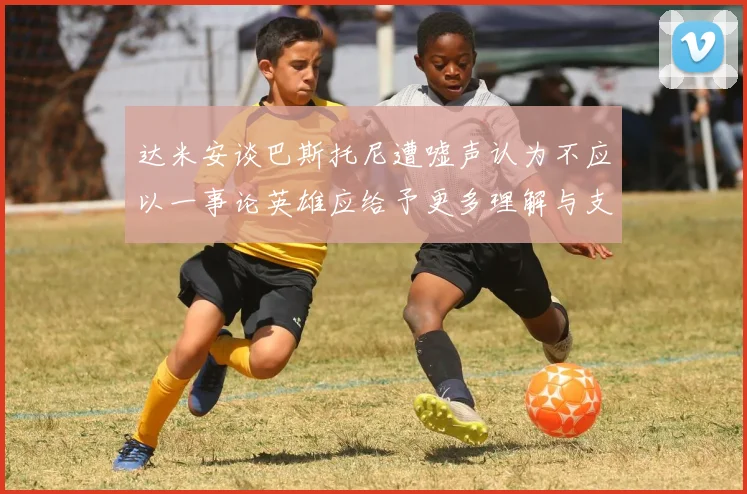 达米安谈巴斯托尼遭嘘声认为不应以一事论英雄应给予更多理解与支持