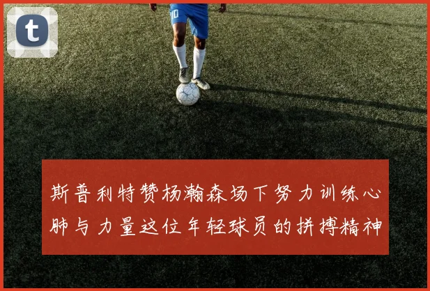 斯普利特赞杨瀚森场下努力训练心肺与力量这位年轻球员的拼搏精神值得认可