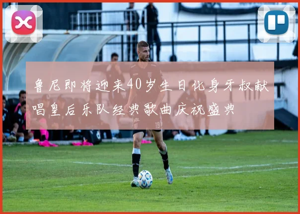 鲁尼即将迎来40岁生日化身牙叔献唱皇后乐队经典歌曲庆祝盛典